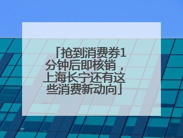 抢到消费券1分钟后即核销，上海长宁还有这些消费新动向