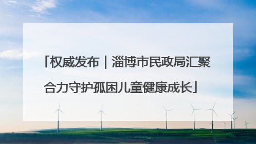 权威发布｜淄博市民政局汇聚合力守护孤困儿童健康成长