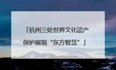 杭州三处世界文化遗产保护展现“东方智慧”