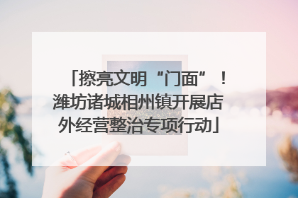 擦亮文明“门面”！潍坊诸城相州镇开展店外经营整治专项行动