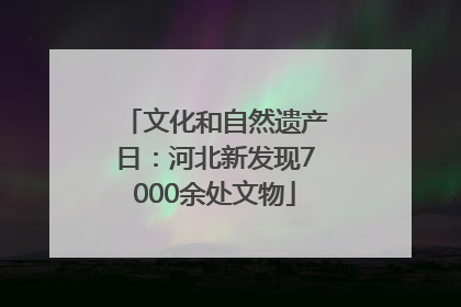 文化和自然遗产日：河北新发现7000余处文物