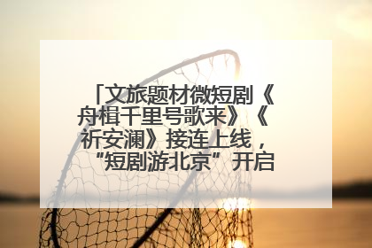文旅题材微短剧《舟楫千里号歌来》《祈安澜》接连上线，“短剧游北京”开启大运河文化之旅