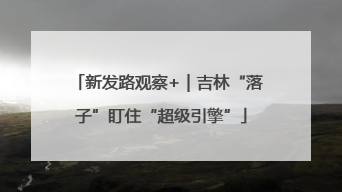 新发路观察+｜吉林“落子”盯住“超级引擎”