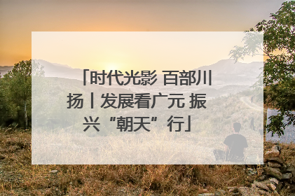 时代光影 百部川扬丨发展看广元 振兴“朝天”行