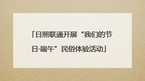 日照联通开展“我们的节日·端午”民俗体验活动