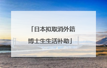 日本拟取消外籍博士生生活补助