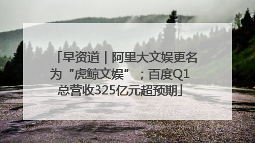 早资道｜阿里大文娱更名为“虎鲸文娱”；百度Q1总营收325亿元超预期