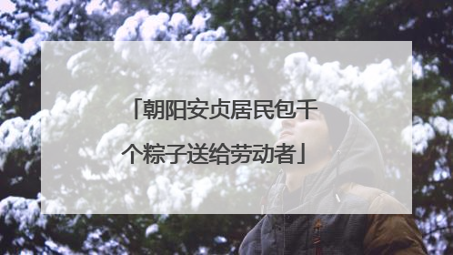 朝阳安贞居民包千个粽子送给劳动者