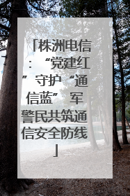 株洲电信：“党建红”守护“通信蓝” 军警民共筑通信安全防线