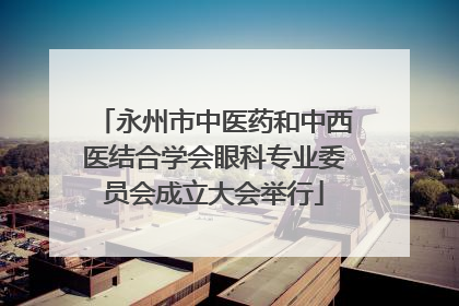 永州市中医药和中西医结合学会眼科专业委员会成立大会举行