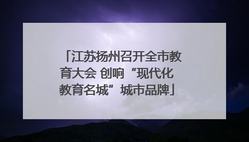 江苏扬州召开全市教育大会 创响“现代化教育名城”城市品牌