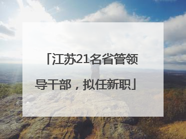 江苏21名省管领导干部，拟任新职