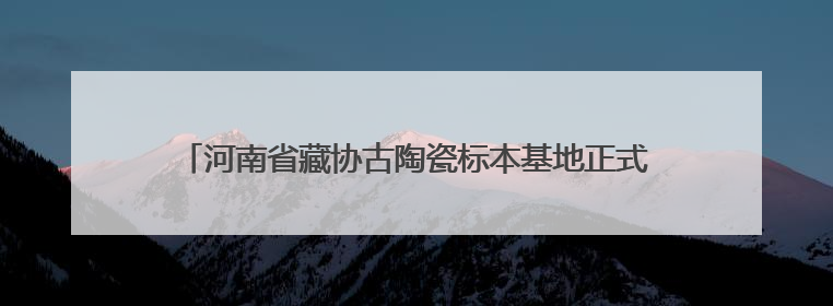河南省藏协古陶瓷标本基地正式挂牌，助力古陶瓷研究新发展