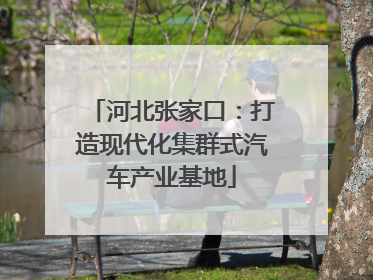河北张家口：打造现代化集群式汽车产业基地