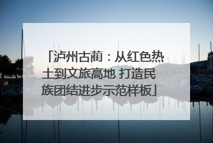 泸州古蔺：从红色热土到文旅高地 打造民族团结进步示范样板