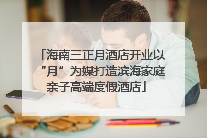 海南三正月酒店开业以“月”为媒打造滨海家庭亲子高端度假酒店