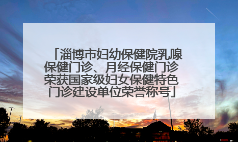 淄博市妇幼保健院乳腺保健门诊、月经保健门诊荣获国家级妇女保健特色门诊建设单位荣誉称号