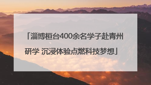淄博桓台400余名学子赴青州研学 沉浸体验点燃科技梦想