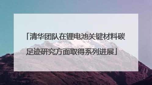 清华团队在锂电池关键材料碳足迹研究方面取得系列进展