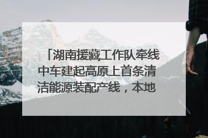 湖南援藏工作队牵线中车建起高原上首条清洁能源装配产线，本地大学生成车间检验员