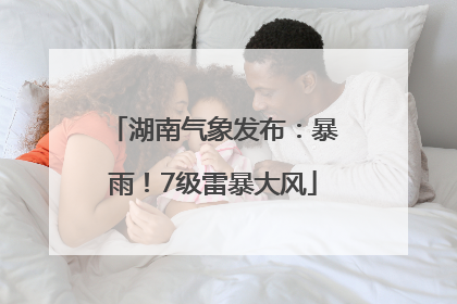 湖南气象发布：暴雨！7级雷暴大风