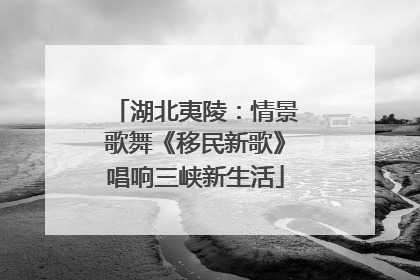湖北夷陵：情景歌舞《移民新歌》唱响三峡新生活