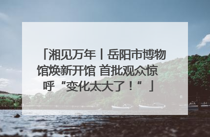 湘见万年丨岳阳市博物馆焕新开馆 首批观众惊呼“变化太大了！”