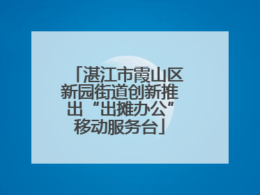 湛江市霞山区新园街道创新推出“出摊办公”移动服务台