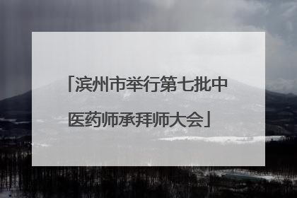 滨州市举行第七批中医药师承拜师大会