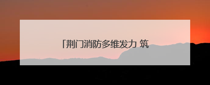 荆门消防多维发力 筑牢安全生产“防火墙”