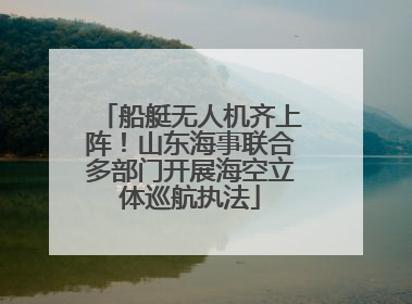 船艇无人机齐上阵！山东海事联合多部门开展海空立体巡航执法