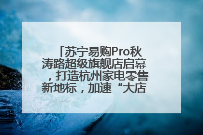 苏宁易购Pro秋涛路超级旗舰店启幕，打造杭州家电零售新地标，加速“大店攻略”全省布局