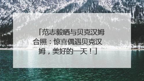 范志毅晒与贝克汉姆合照：惊喜偶遇贝克汉姆，美好的一天！