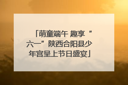 萌童端午 趣享“六一”陕西合阳县少年宫呈上节日盛宴