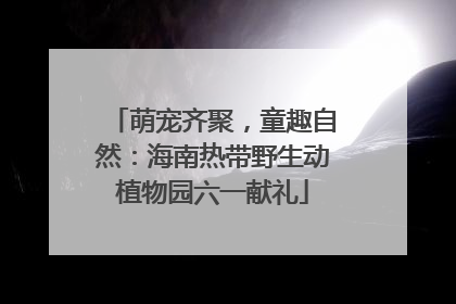 萌宠齐聚，童趣自然：海南热带野生动植物园六一献礼
