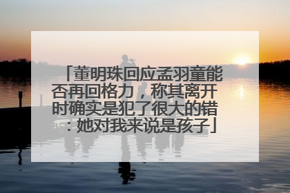 董明珠回应孟羽童能否再回格力，称其离开时确实是犯了很大的错：她对我来说是孩子