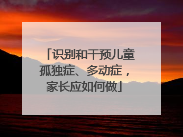 识别和干预儿童孤独症、多动症，家长应如何做