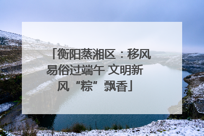 衡阳蒸湘区：移风易俗过端午 文明新风“粽”飘香