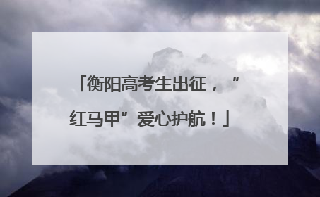 衡阳高考生出征，“红马甲”爱心护航！