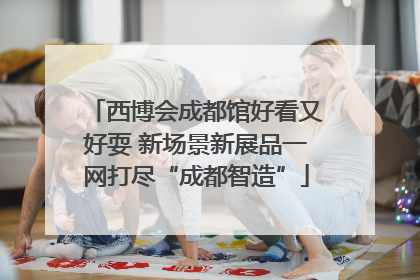西博会成都馆好看又好耍 新场景新展品一网打尽“成都智造”