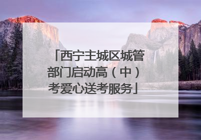 西宁主城区城管部门启动高（中）考爱心送考服务