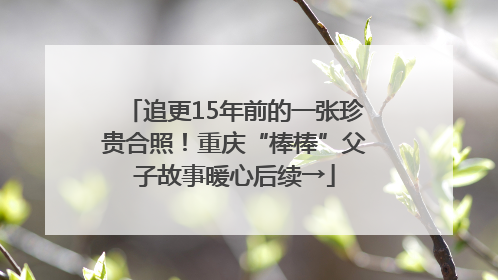 追更15年前的一张珍贵合照！重庆“棒棒”父子故事暖心后续→