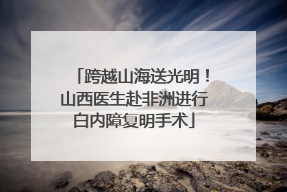 跨越山海送光明！山西医生赴非洲进行白内障复明手术