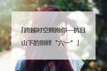 跨越时空拥抱你—抗日山下的别样“六一”