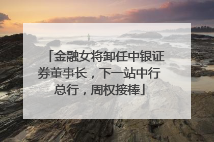 金融女将卸任中银证券董事长，下一站中行总行，周权接棒