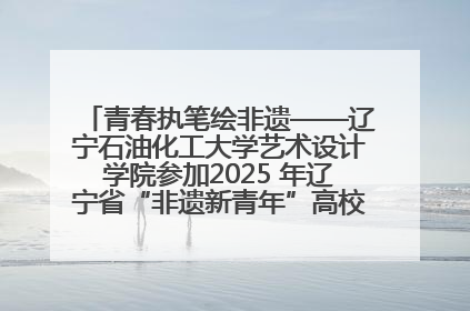 青春执笔绘非遗——辽宁石油化工大学艺术设计学院参加2025 年辽宁省“非遗新青年”高校优秀作品推荐活动