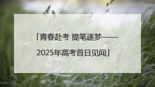 青春赴考 提笔逐梦——2025年高考首日见闻