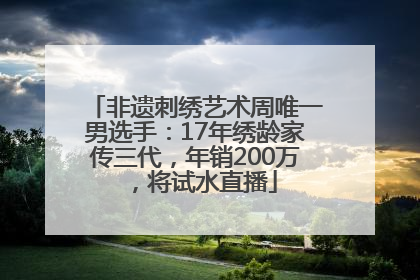 非遗刺绣艺术周唯一男选手：17年绣龄家传三代，年销200万，将试水直播