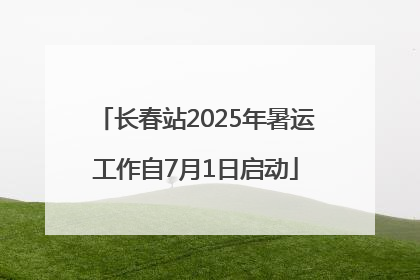 长春站2025年暑运工作自7月1日启动