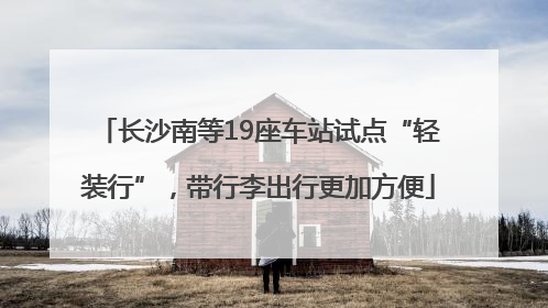 长沙南等19座车站试点“轻装行”，带行李出行更加方便